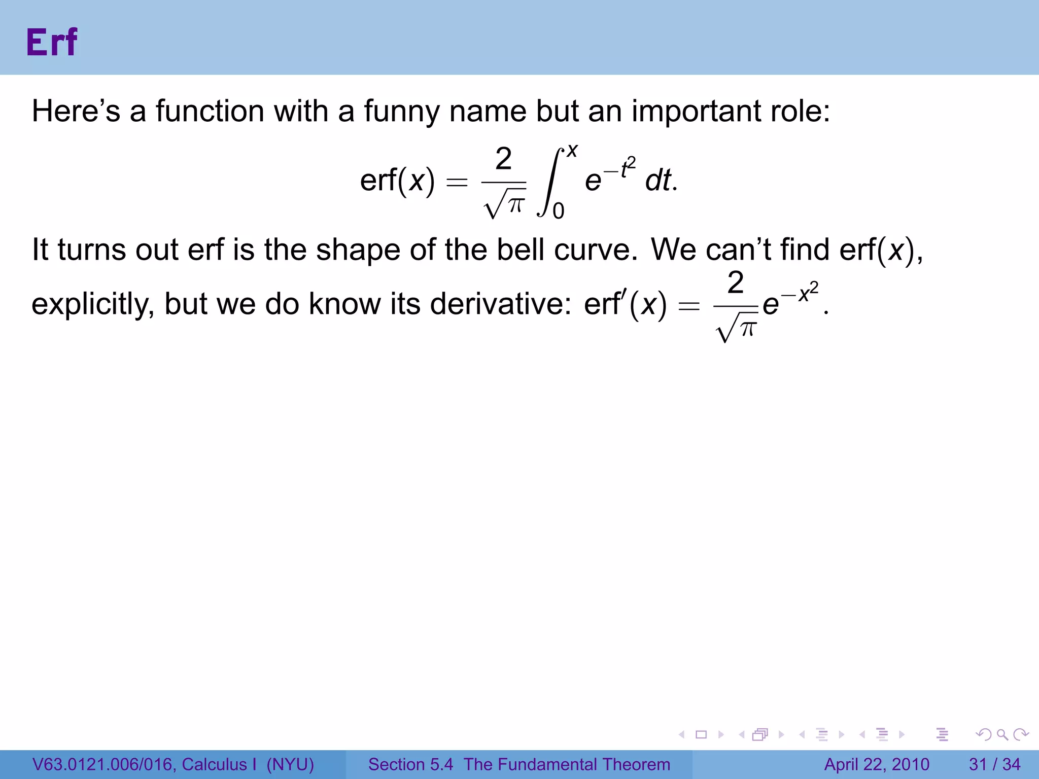 Erf
Here’s a function with a funny name but an important role:
                                     ∫ x
                                   2
                                         e−t dt.
                                            2
                         erf(x) = √
                                    π 0
It turns out erf is the shape of the bell curve. We can’t find erf(x),
                                                       2
explicitly, but we do know its derivative: erf′ (x) = √ e−x .
                                                             2

                                                        π




                                                                           .   .   .      .       .     .

V63.0121.006/016, Calculus I (NYU)   Section 5.4 The Fundamental Theorem               April 22, 2010   31 / 34
 