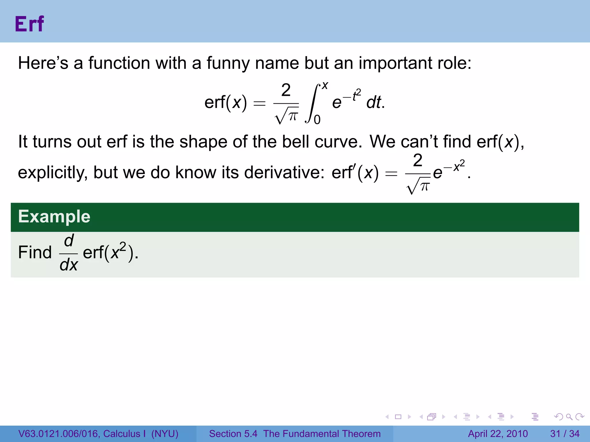 Erf
Here’s a function with a funny name but an important role:
                                     ∫ x
                                   2
                                         e−t dt.
                                            2
                         erf(x) = √
                                    π 0
It turns out erf is the shape of the bell curve. We can’t find erf(x),
                                                       2
explicitly, but we do know its derivative: erf′ (x) = √ e−x .
                                                             2

                                                        π
Example
     d
Find    erf(x2 ).
     dx




                                                                           .   .   .      .       .     .

V63.0121.006/016, Calculus I (NYU)   Section 5.4 The Fundamental Theorem               April 22, 2010   31 / 34
 