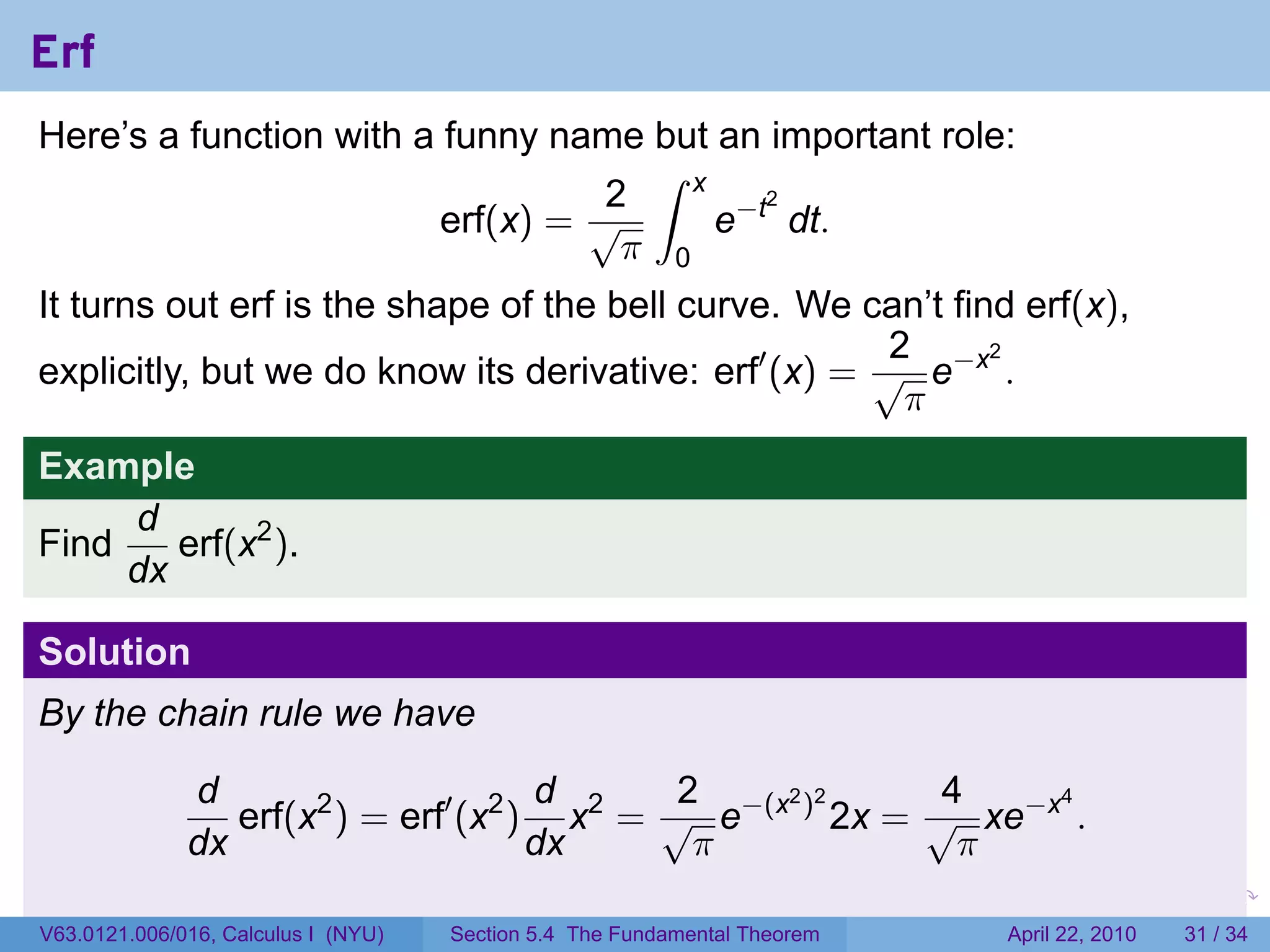 Erf
Here’s a function with a funny name but an important role:
                                     ∫ x
                                   2
                                         e−t dt.
                                            2
                         erf(x) = √
                                    π 0
It turns out erf is the shape of the bell curve. We can’t find erf(x),
                                                       2
explicitly, but we do know its derivative: erf′ (x) = √ e−x .
                                                             2

                                                        π
Example
     d
Find    erf(x2 ).
     dx

Solution
By the chain rule we have

              d                       d      2             4
                 erf(x2 ) = erf′ (x2 ) x2 = √ e−(x ) 2x = √ xe−x .
                                                  2 2           4

              dx                      dx      π             π
                                                                           .   .   .      .       .     .

V63.0121.006/016, Calculus I (NYU)   Section 5.4 The Fundamental Theorem               April 22, 2010   31 / 34
 