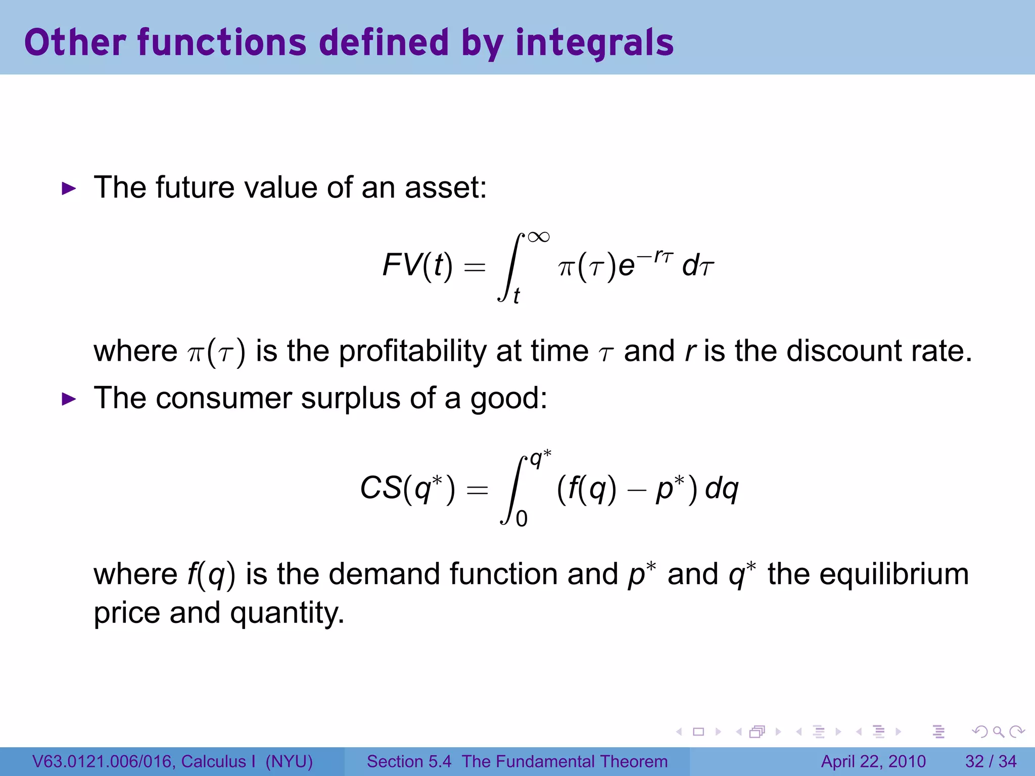 Other functions defined by integrals


       The future value of an asset:
                                                   ∫     ∞
                                      FV(t) =                   π(τ )e−rτ dτ
                                                     t

       where π(τ ) is the profitability at time τ and r is the discount rate.
       The consumer surplus of a good:
                                                    ∫      q∗
                                            ∗
                                     CS(q ) =                   (f(q) − p∗ ) dq
                                                       0

       where f(q) is the demand function and p∗ and q∗ the equilibrium
       price and quantity.


                                                                           .   .   .      .       .     .

V63.0121.006/016, Calculus I (NYU)   Section 5.4 The Fundamental Theorem               April 22, 2010   32 / 34
 