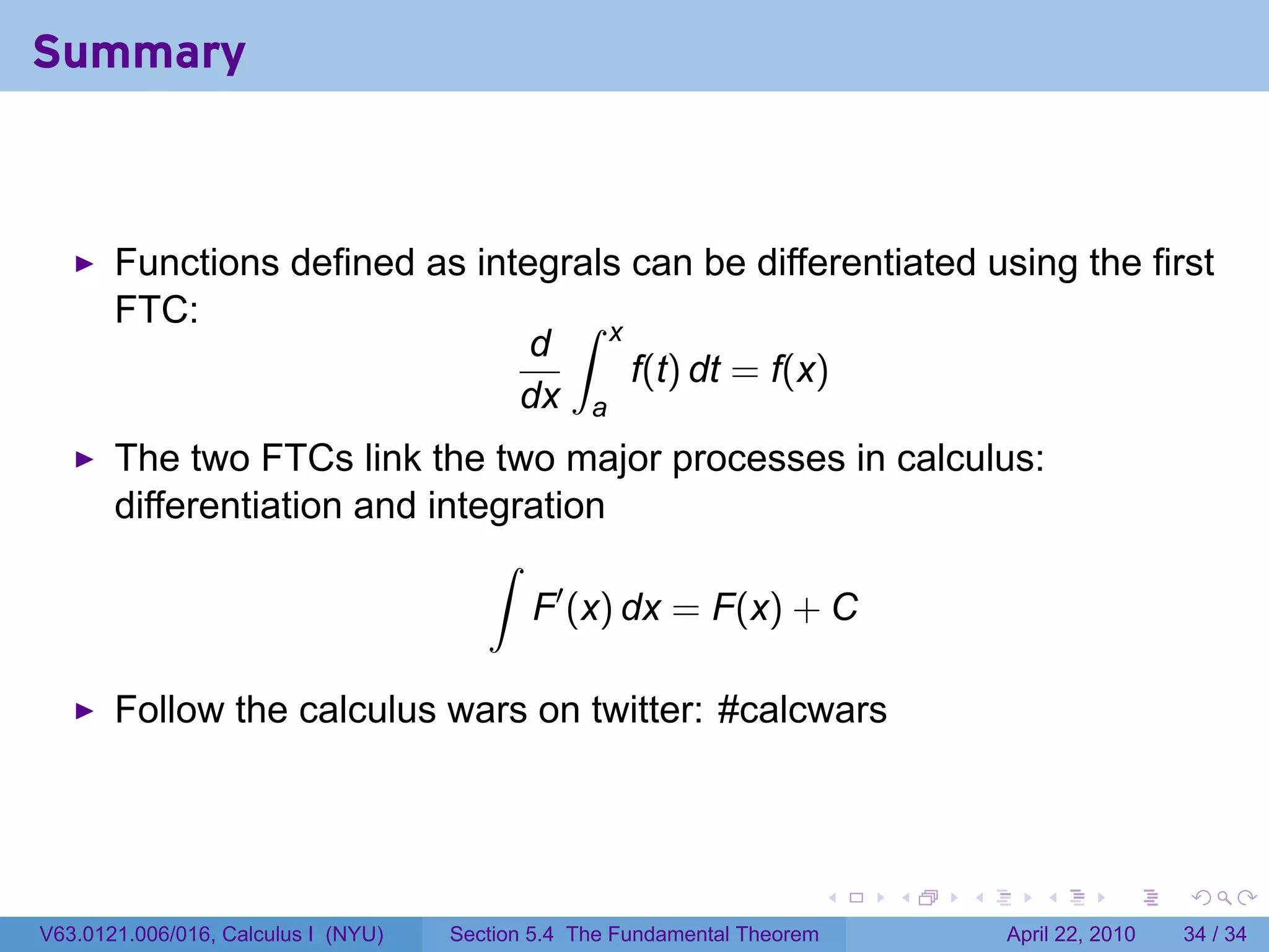 Summary



       Functions defined as integrals can be differentiated using the first
       FTC:                       ∫ x
                                d
                                      f(t) dt = f(x)
                               dx a
       The two FTCs link the two major processes in calculus:
       differentiation and integration
                               ∫
                                 F′ (x) dx = F(x) + C

       Follow the calculus wars on twitter: #calcwars



                                                                           .   .   .      .       .     .

V63.0121.006/016, Calculus I (NYU)   Section 5.4 The Fundamental Theorem               April 22, 2010   34 / 34
 