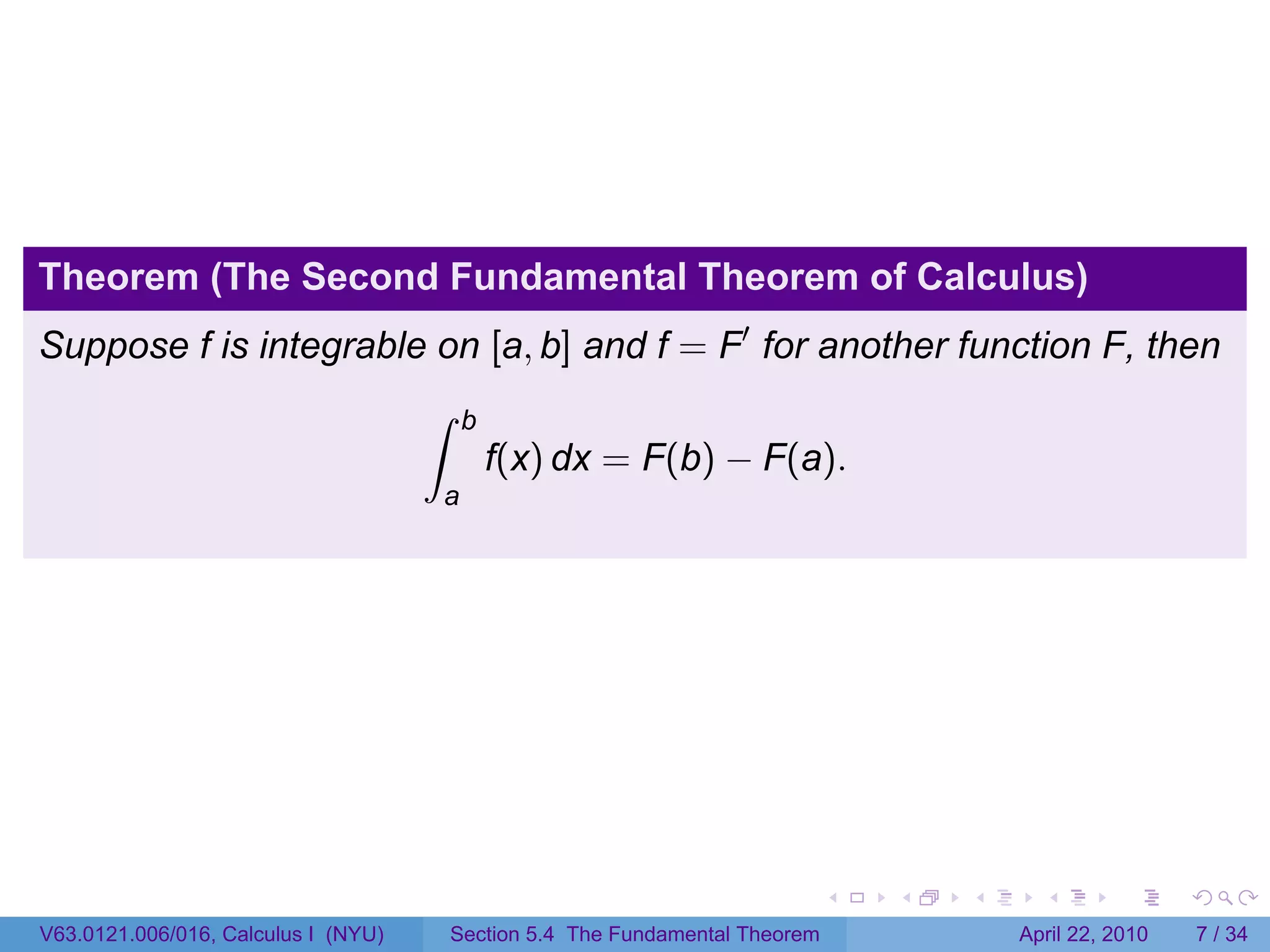 Theorem (The Second Fundamental Theorem of Calculus)
Suppose f is integrable on [a, b] and f = F′ for another function F, then
                                     ∫    b
                                              f(x) dx = F(b) − F(a).
                                     a




                                                                               .   .   .     .       .      .

V63.0121.006/016, Calculus I (NYU)       Section 5.4 The Fundamental Theorem               April 22, 2010       7 / 34
 