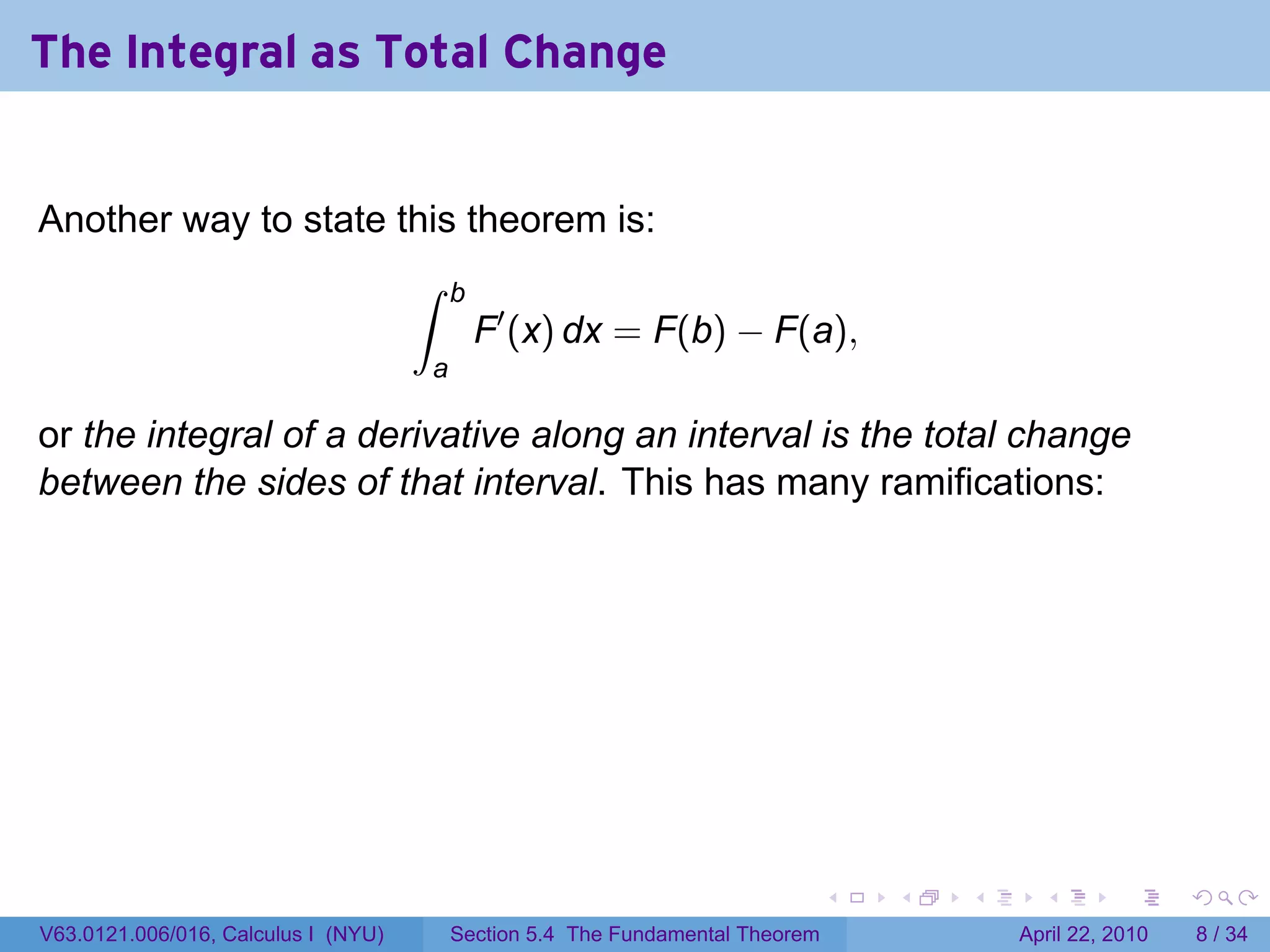 The Integral as Total Change


Another way to state this theorem is:
                                     ∫   b
                                             F′ (x) dx = F(b) − F(a),
                                     a

or the integral of a derivative along an interval is the total change
between the sides of that interval. This has many ramifications:




                                                                               .   .   .     .       .      .

V63.0121.006/016, Calculus I (NYU)       Section 5.4 The Fundamental Theorem               April 22, 2010       8 / 34
 