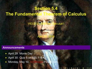 Section 5.4
     The Fundamental Theorem of Calculus

                      V63.0121.006/016, Calculus I

                              New York University


                              April 22, 2010


    Announcements

       April 29: Movie Day
       April 30: Quiz 5 on §§5.1–5.4
       Monday, May 10, 12:00noon Final Exam

.                                                   .   .   .   .   .   .
 