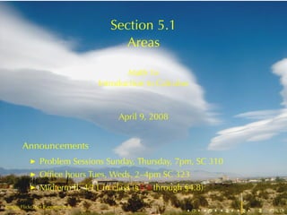 Section	5.1
                                       Areas

                                          Math	1a
                                  Introduction	to	Calculus


                                       April	9, 2008


        Announcements
            ◮   Problem	Sessions	Sunday, Thursday, 7pm, SC 310
            ◮   Ofﬁce	hours	Tues, Weds, 2–4pm	SC 323
            ◮   Midterm	II:	4/11	in	class	(§3.4 through	§4.8)

.       .
Image: Flickr	user	Rappensuncle
                                                         .   .   .   .   .   .
 