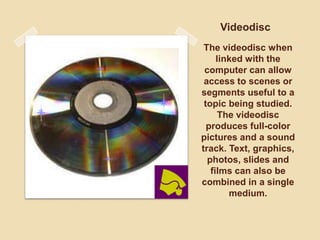 The videodisc when
linked with the
computer can allow
access to scenes or
segments useful to a
topic being studied.
The videodisc
produces full-color
pictures and a sound
track. Text, graphics,
photos, slides and
films can also be
combined in a single
medium.
Videodisc
 