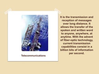 Telecommunications
It is the transmission and
reception of messages
over long distance. It
allows the transfer of the
spoken and written word
to anyone, anywhere, at
anytime. With the advent
of fiber-optic technology,
current transmission
capabilities consist in a
billion bits of information
per second.
 