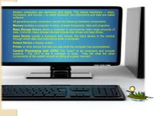 Modern Computers Defined Modern computers are electronic and digital. The actual machinery -- wires,
transistors, and circuits -- is called hardware; the instructions and data are called
software.
 All general-purpose computers require the following hardware components:
 Memory enables a computer to store, at least temporarily, data and programs.
 Mass Storage Device allows a computer to permanently retain large amounts of
data. Common mass storage devices include disk drives and tape drives.
 Input Device usually a keyboard and mouse, the input device is the conduit
through which data and instructions enter a computer.
 Output Device a display screen,
 Printer or other device that lets you see what the computer has accomplished.
 Central Processing Unit (CPU) The "brain" of all computers and console
systems. The CPU is like a manager or boss. They tell what the other
components of the system should be doing at a given moment.
 