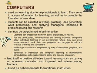 COMPUTERS
 used as teaching aids to help individuals to learn. They serve
to access information for learning, as well as to promote the
formation of new ideas.
 students can be assisted in writing, graphing, idea generating,
word processing, and applying managerial principles to
problem solving and research.
 can now be programmed to be interactive.
 Learners can proceed at their own pace, skip ahead, or review.
 For the uneducated, non-traditional and reentry students, computers
allow individual learning in an environment where they can avoid
embarrassment, track their own progress, and engage in drill and
practice until they are competent.
 student get a variety of responses by way of animation, graphics, and
audio.
 beneficial to instruction are computer learning in mathematics,
computational skills, basic reading skills, and general education.
 lend itself to positive attitudes toward learning such as by way
on increased motivation and improved self esteem among
learners.
 Used as enhancements to traditional instruction.
 