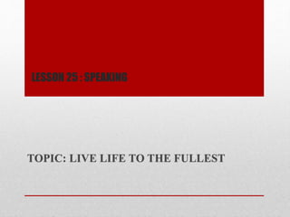 LESSON 25 : SPEAKiNG
TOPIC: LIVE LIFE TO THE FULLEST
 