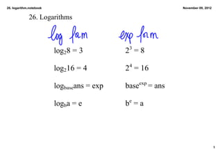26. logarithm.notebook                                            November 09, 2012


             26. Logarithms



                         log28 = 3          23 = 8

                         log216 = 4         24 = 16
                                                   exp 
                         logbaseans = exp   base          = ans

                         logba = e          be = a




                                                                                      1
 