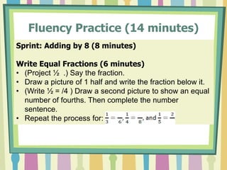 Fluency Practice (14 minutes)
Sprint: Adding by 8 (8 minutes)
Write Equal Fractions (6 minutes)
• (Project ½ .) Say the fraction.
• Draw a picture of 1 half and write the fraction below it.
• (Write ½ = /4 ) Draw a second picture to show an equal
number of fourths. Then complete the number
sentence.
• Repeat the process for:
 