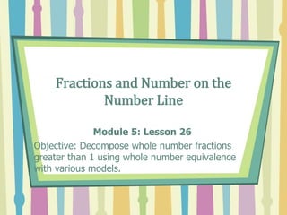 Fractions and Number on the
Number Line
Module 5: Lesson 26
Objective: Decompose whole number fractions
greater than 1 using whole number equivalence
with various models.
 
