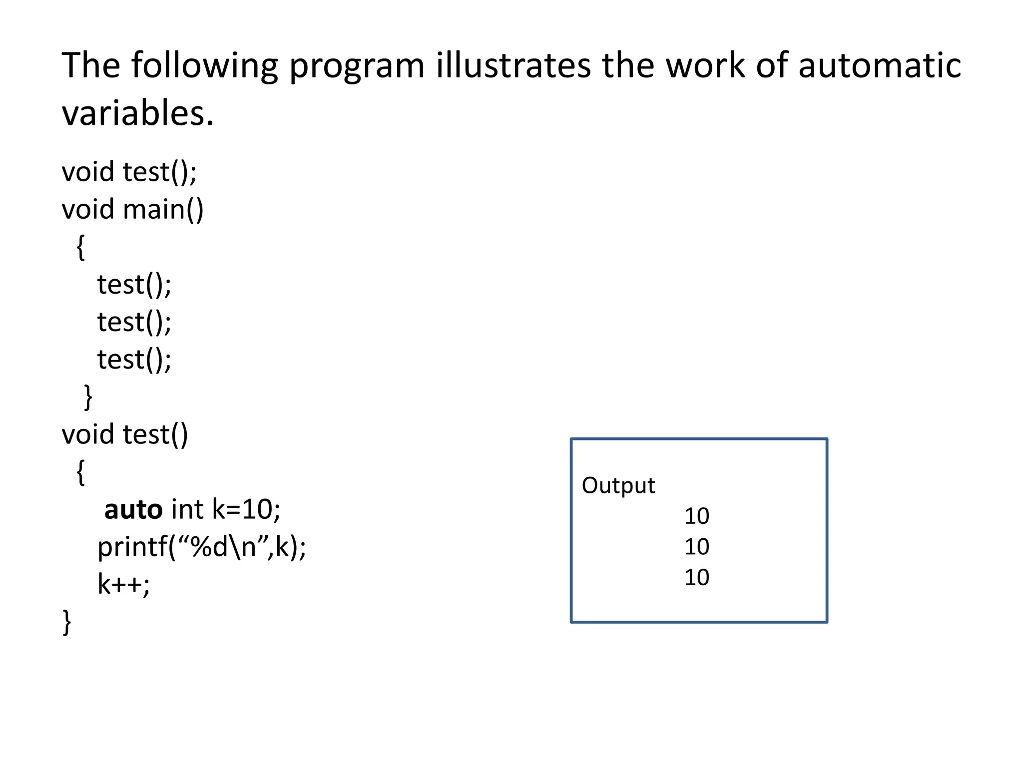 The following program illustrates the work of automatic
variables.
void test();
void main()
{
test();
test();
test();
}
void test()
{
auto int k=10;
printf(“%dn”,k);
k++;
}
Output
10
10
10
 
