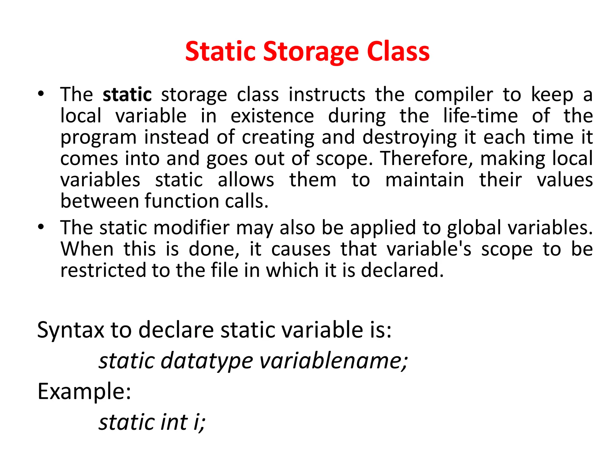 Static Storage Class
• The static storage class instructs the compiler to keep a
local variable in existence during the life-time of the
program instead of creating and destroying it each time it
comes into and goes out of scope. Therefore, making local
variables static allows them to maintain their values
between function calls.
• The static modifier may also be applied to global variables.
When this is done, it causes that variable's scope to be
restricted to the file in which it is declared.
Syntax to declare static variable is:
static datatype variablename;
Example:
static int i;
 