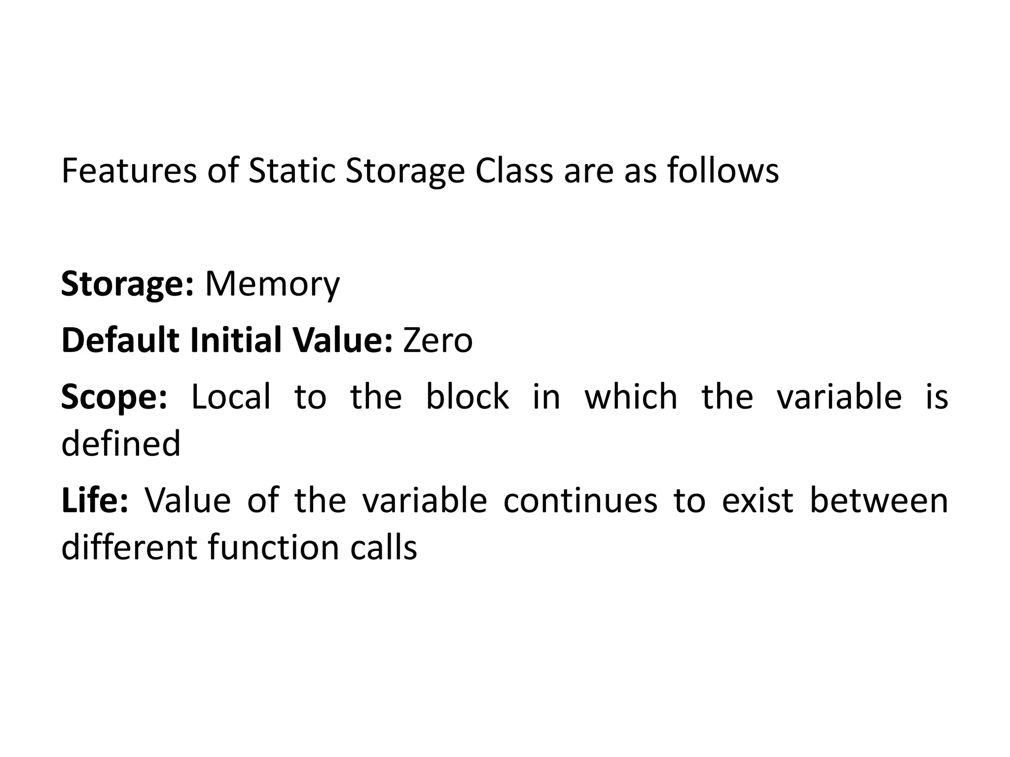 Features of Static Storage Class are as follows
Storage: Memory
Default Initial Value: Zero
Scope: Local to the block in which the variable is
defined
Life: Value of the variable continues to exist between
different function calls
 