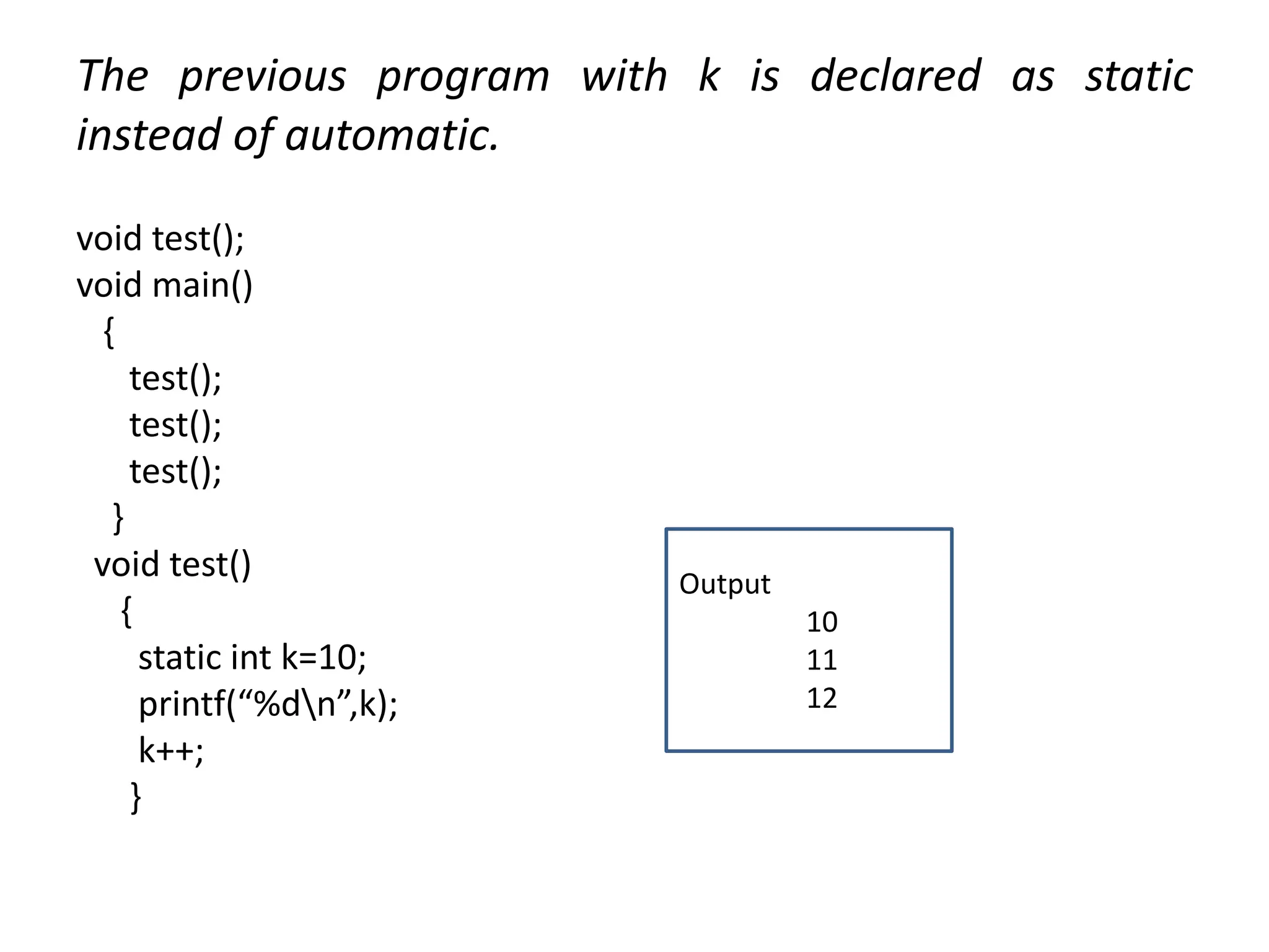 The previous program with k is declared as static
instead of automatic.
void test();
void main()
{
test();
test();
test();
}
void test()
{
static int k=10;
printf(“%dn”,k);
k++;
}
Output
10
11
12
 