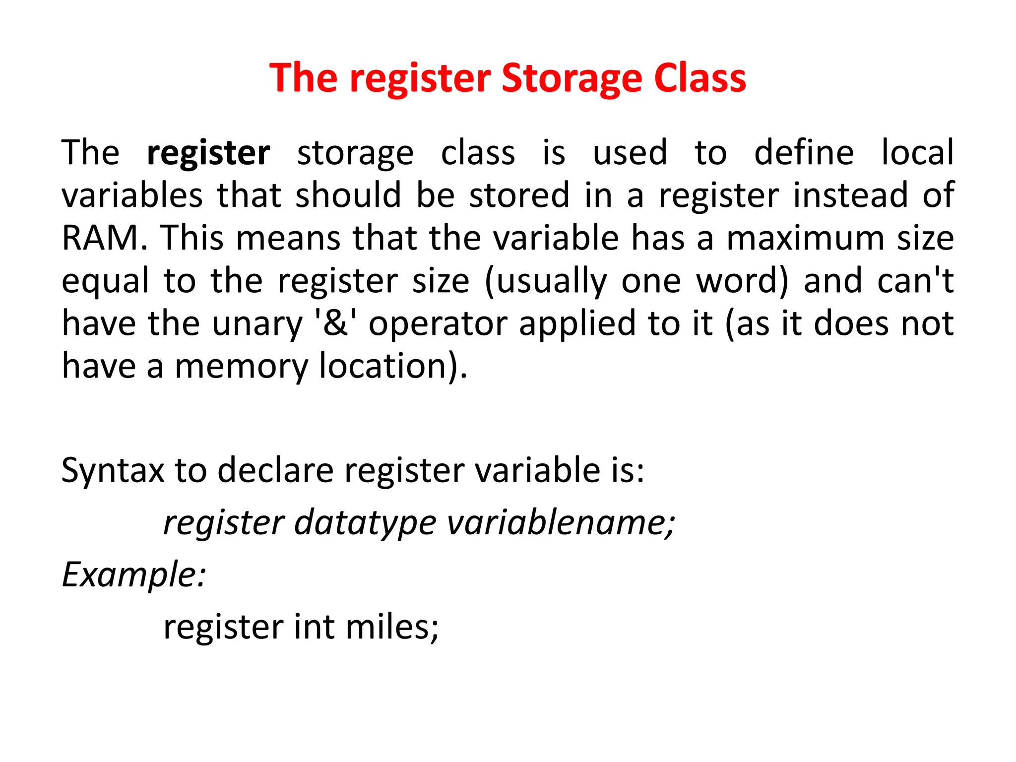The register Storage Class
The register storage class is used to define local
variables that should be stored in a register instead of
RAM. This means that the variable has a maximum size
equal to the register size (usually one word) and can't
have the unary '&' operator applied to it (as it does not
have a memory location).
Syntax to declare register variable is:
register datatype variablename;
Example:
register int miles;
 