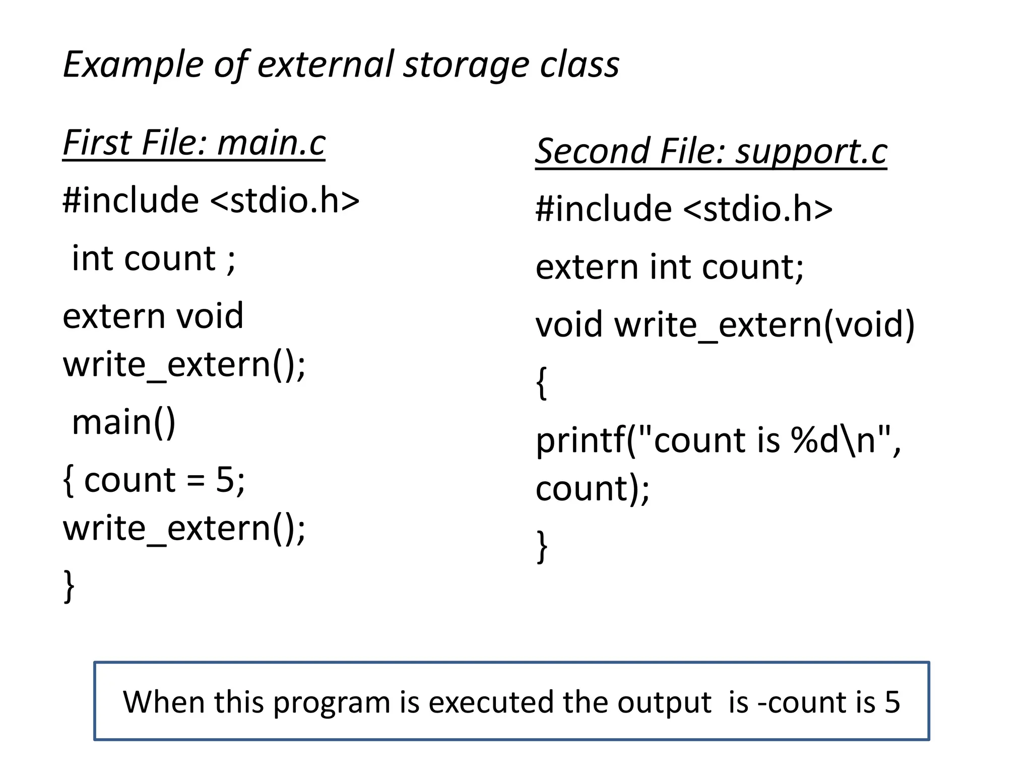 Example of external storage class
First File: main.c
#include <stdio.h>
int count ;
extern void
write_extern();
main()
{ count = 5;
write_extern();
}
Second File: support.c
#include <stdio.h>
extern int count;
void write_extern(void)
{
printf("count is %dn",
count);
}
When this program is executed the output is -count is 5
 