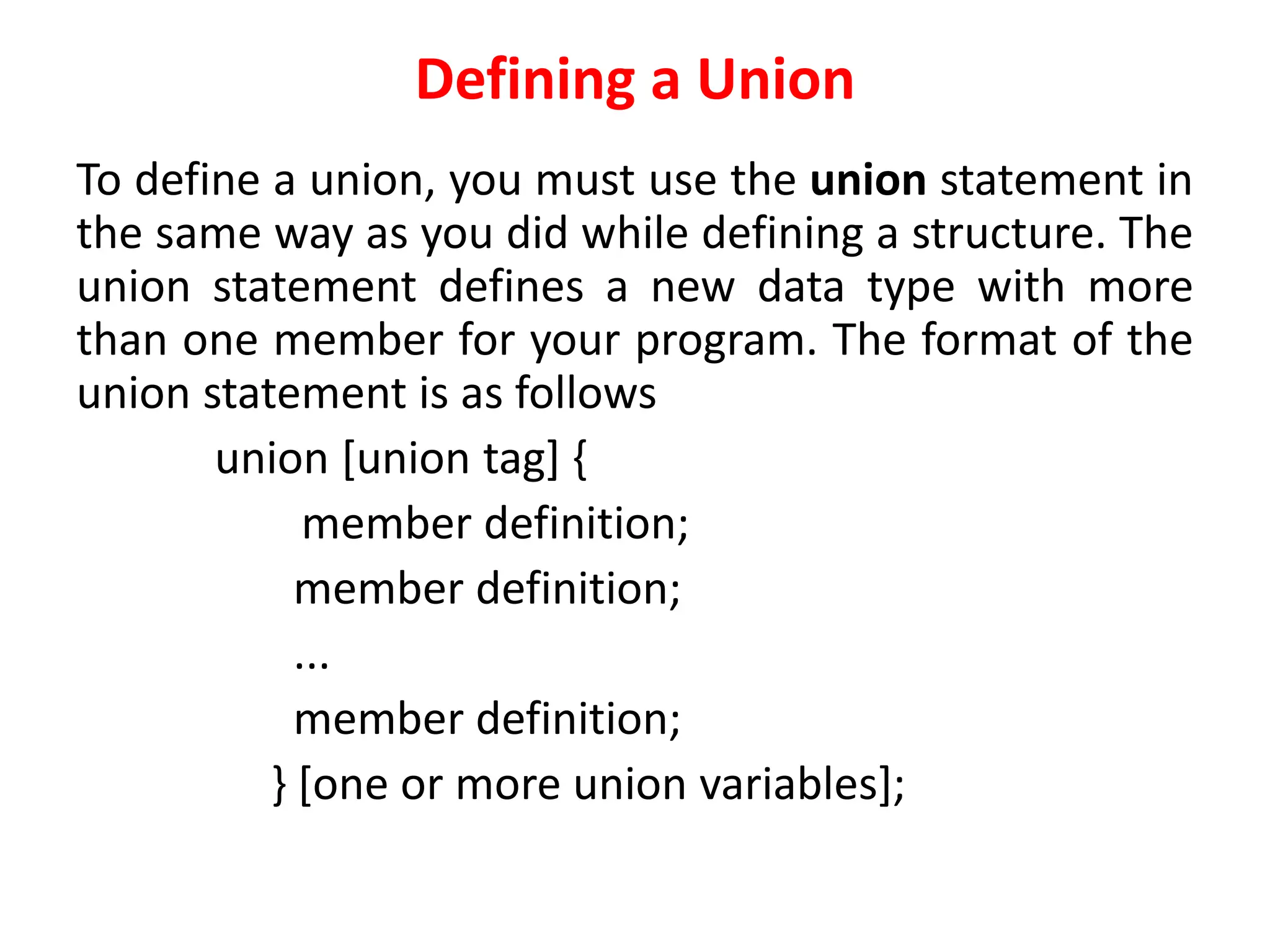 Defining a Union
To define a union, you must use the union statement in
the same way as you did while defining a structure. The
union statement defines a new data type with more
than one member for your program. The format of the
union statement is as follows
union [union tag] {
member definition;
member definition;
...
member definition;
} [one or more union variables];
 