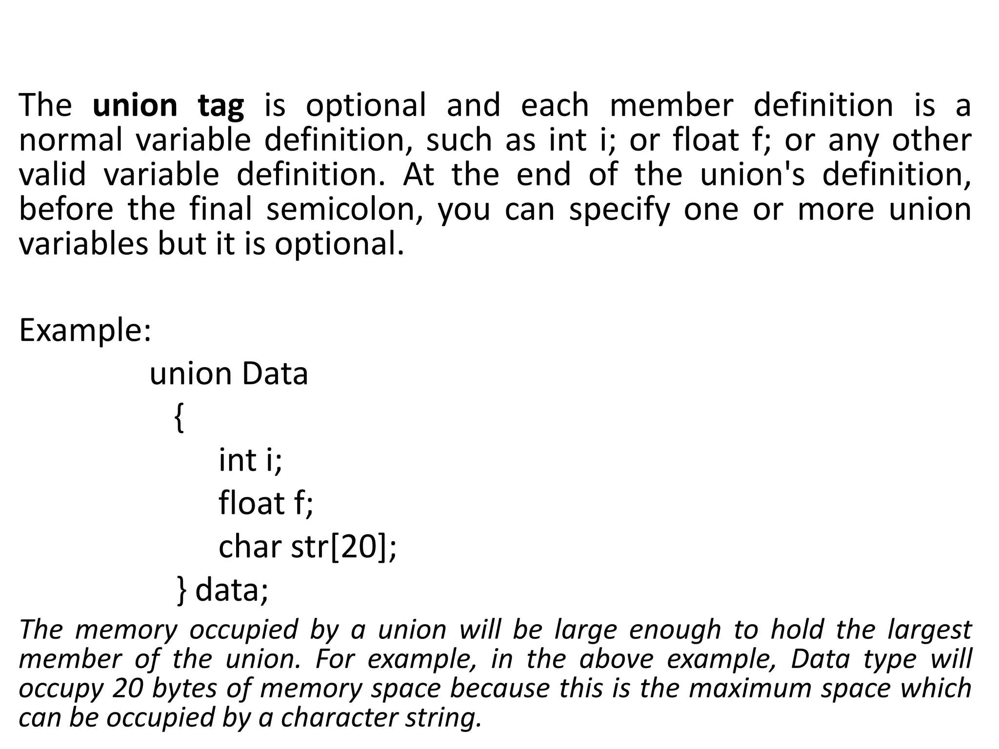 The union tag is optional and each member definition is a
normal variable definition, such as int i; or float f; or any other
valid variable definition. At the end of the union's definition,
before the final semicolon, you can specify one or more union
variables but it is optional.
Example:
union Data
{
int i;
float f;
char str[20];
} data;
The memory occupied by a union will be large enough to hold the largest
member of the union. For example, in the above example, Data type will
occupy 20 bytes of memory space because this is the maximum space which
can be occupied by a character string.
 