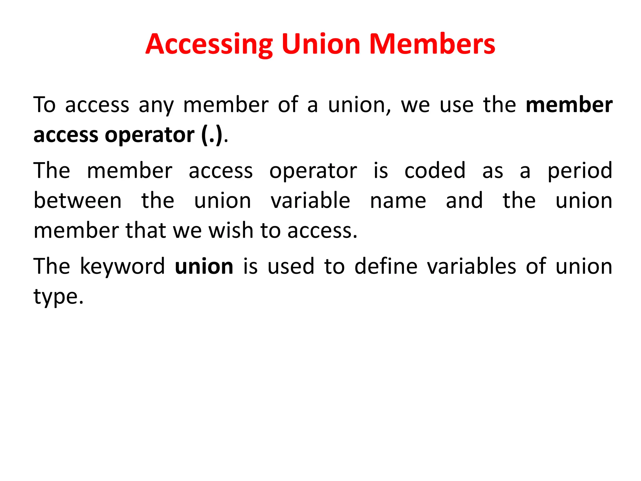 Accessing Union Members
To access any member of a union, we use the member
access operator (.).
The member access operator is coded as a period
between the union variable name and the union
member that we wish to access.
The keyword union is used to define variables of union
type.
 
