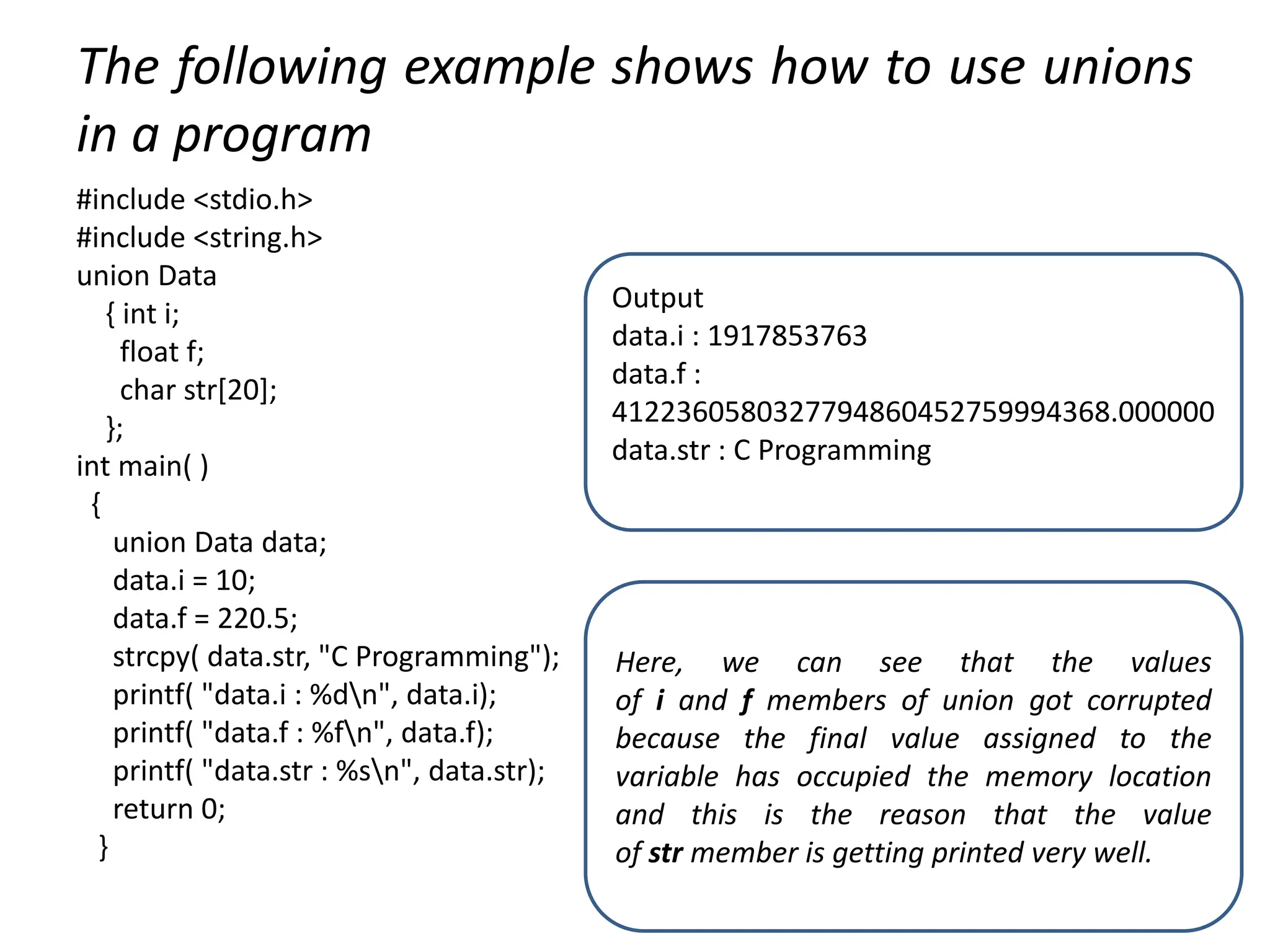 The following example shows how to use unions
in a program
#include <stdio.h>
#include <string.h>
union Data
{ int i;
float f;
char str[20];
};
int main( )
{
union Data data;
data.i = 10;
data.f = 220.5;
strcpy( data.str, "C Programming");
printf( "data.i : %dn", data.i);
printf( "data.f : %fn", data.f);
printf( "data.str : %sn", data.str);
return 0;
}
Output
data.i : 1917853763
data.f :
4122360580327794860452759994368.000000
data.str : C Programming
Here, we can see that the values
of i and f members of union got corrupted
because the final value assigned to the
variable has occupied the memory location
and this is the reason that the value
of str member is getting printed very well.
 
