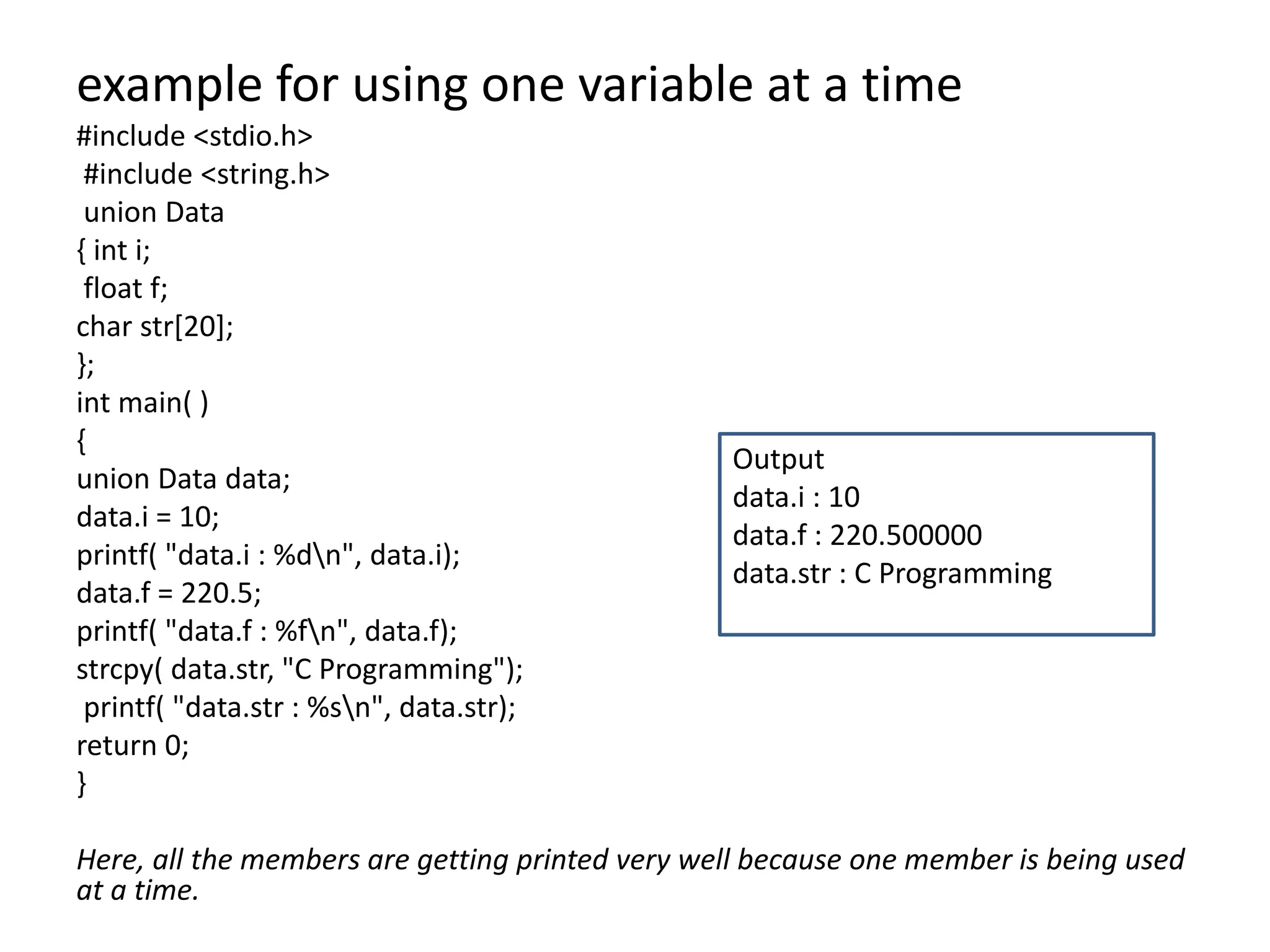 example for using one variable at a time
#include <stdio.h>
#include <string.h>
union Data
{ int i;
float f;
char str[20];
};
int main( )
{
union Data data;
data.i = 10;
printf( "data.i : %dn", data.i);
data.f = 220.5;
printf( "data.f : %fn", data.f);
strcpy( data.str, "C Programming");
printf( "data.str : %sn", data.str);
return 0;
}
Here, all the members are getting printed very well because one member is being used
at a time.
Output
data.i : 10
data.f : 220.500000
data.str : C Programming
 