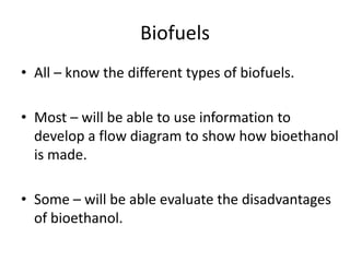 Biofuels
• All – know the different types of biofuels.

• Most – will be able to use information to
  develop a flow diagram to show how bioethanol
  is made.

• Some – will be able evaluate the disadvantages
  of bioethanol.
 