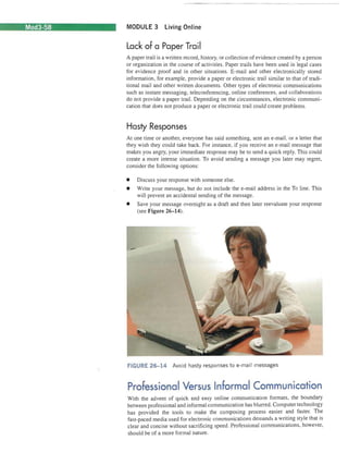 Mod3-58 MODULE 3 Living Online 
Lack of a Paper Trail 
A paper trail is a written record, history, or collection of evidence created by a person or organization in the course of activities. Paper trails have been used in legal cases for evidence proof and in other situations. E-mail and other electronically stored information, for example, provide a paper or electronic trail similar to that of traditional mail and other written documents. Other types of electronic communications such as instant messaging, teleconferencing, online conferences, and collaborations do not provide a paper trail. Depending on the circumstances, electronic communication that does not produce a paper or electronic trail could create problems. 
Hasty Responses 
At one time or another, everyone has said something, sent an e-mail , or a letter that they wish they could take back. For instance, if you receive an e-mail message that makes you angry, your immediate response may be to send a quick reply. This could create a more intense situation. To avoid sending a message you later may regret, consider the following options: 
• 
Discuss your response with someone else. 
• 
Write your message, but do not include the e-mail address in the To line. This will prevent an accidental sending of the message. 
• 
Save your message overnight as a draft and then later reevaluate your response (see Figure 26-14). 
FIGURE 26-14 Avoid hasty responses to e-mail messages 
Professional Versus Informal Communication 
With the advent of quick and easy online communication formats, the boundary between professional and informal communication has blurred. Computer technology has provided the tools to make the composing process easier and faster. The fast-paced media used for electronic communications demands a writing style that is clear and concise without sacrificing speed. Professional communications, however, should be of a more formal nature.  