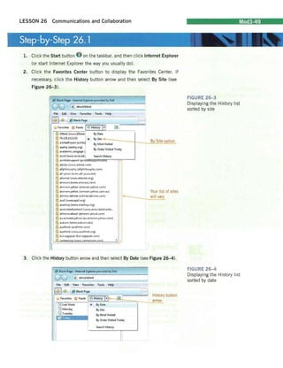 LESSON 26 Communications and Collaboration Mod3-49 
Step-by-Step 26.1 
1. 
Click the Start button on the taskbar, and then click Internet Explorer (or start Internet Explorer the way you usually do). 
2. 
Click the Favorites Center button to display the Favorites Center. If necessary, cl ick the History button arrow and then select By Site (see 
Figure 26-3). 
I 
~about:blal1k View Favorites Tools Help c Histor! H ~I By Date~ 10b..t (V,w.v10bertj ~74125113132 " 3; a.tribalfusion (a.trib~ By Site ~~~-----J-__ By Mo,t Visited ~ aa.hq (aa.hq.org) I ~academic.cengage ( By Order Visited Today :§b an5wers (wlW ..ansv/ers.comj By Site ~tion 
n 
I 
Your list of sites I~--___will vary 
FIGURE 26-3 Displaying the History list sorted by site 
FIGURE 26-4 Displaying the History list sorted by date 
'6 answers.yahc-o (an5'1Er!:.yahoo.ccmj 
~an~vE;rs.yahco (amwers.yahc-o.com.au) 
~artjcl~s.latime'i (articles.latimes.com) 
§ a",3 (w,vw.asa3.org) 
:§. a..,hop (...NM.a...,hop.org) 
36 associatedcontent (w"INw.asiociatedconte... atheism.abolJt (atheism.about.cem) 
~aIJ,answers.yai1co (au,ansv1E:rs.yahoo,com) 
~auburn (:.'J'.v'lN,auburn.edu) 
~aurthink (austhink.com) 
~au~hink (vww.austhink.org) 
:§. bul.sagepub (bul.,.gepub.com) -6'. cameorosC" W'Nw.camecrose.com 
3. Click the History button arrow and then select By Date (see Figure 26-4). 
! 
iJ aboutblank -~-- ;¥) History ~~~~~~~~~~~~~==~,-____~arrow La<! Week w 
~Monday 
:::m Tuesday 
l~ Blank Page • Int..".1 Explorer provided by O.H 
Tools Help 
... 
By Dat. BySite By Mort Visited By Order Vi,ited Today 
Search Hi!;tory 
o History button  