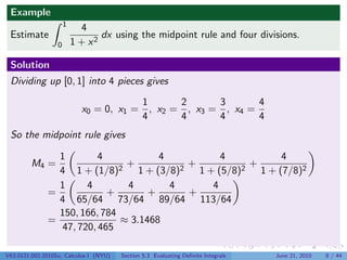 Example
                      1
                            4
 Estimate                        dx using the midpoint rule and four divisions.
                  0       1 + x2

 Solution
 Dividing up [0, 1] into 4 pieces gives

                                        1      2      3       4
                            x0 = 0, x1 = , x2 = , x3 = , x4 =
                                        4      4      4       4
 So the midpoint rule gives

                1        4             4            4            4
         M4 =                 2
                                +          2
                                             +          2
                                                          +
                4 1 + (1/8)       1 + (3/8)    1 + (5/8)    1 + (7/8)2
                1     4         4        4        4
              =            +        +        +
                4 65/64 73/64 89/64 113/64
                150, 166, 784
              =               ≈ 3.1468
                47, 720, 465

V63.0121.002.2010Su, Calculus I (NYU)   Section 5.3 Evaluating Deﬁnite Integrals   June 21, 2010   8 / 44
 