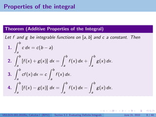 Properties of the integral


 Theorem (Additive Properties of the Integral)
 Let f and g be integrable functions on [a, b] and c a constant. Then
               b
    1.             c dx = c(b − a)
           a
               b                                           b                       b
    2.             [f (x) + g (x)] dx =                        f (x) dx +              g (x) dx.
           a                                           a                       a
               b                            b
    3.             cf (x) dx = c                f (x) dx.
           a                            a
               b                                           b                       b
    4.             [f (x) − g (x)] dx =                        f (x) dx −              g (x) dx.
           a                                           a                       a




V63.0121.002.2010Su, Calculus I (NYU)           Section 5.3 Evaluating Deﬁnite Integrals           June 21, 2010   9 / 44
 