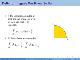 Deﬁnite Integrals We Know So Far


          If the integral computes an
          area and we know the area,
          we can use that. For
                                                                                   y
          instance,
                         1
                                                  π
                             1 − x 2 dx =
                     0                            2

          By brute force we computed                                                         x
                1                           1
                               1                           1
                    x 2 dx =                    x 3 dx =
            0                  3        0                  4




V63.0121.002.2010Su, Calculus I (NYU)       Section 5.3 Evaluating Deﬁnite Integrals   June 21, 2010   11 / 44
 