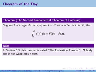 Theorem of the Day



 Theorem (The Second Fundamental Theorem of Calculus)
 Suppose f is integrable on [a, b] and f = F for another function F , then
                                            b
                                                f (x) dx = F (b) − F (a).
                                        a



 Note
 In Section 5.3, this theorem is called “The Evaluation Theorem”. Nobody
 else in the world calls it that.




V63.0121.002.2010Su, Calculus I (NYU)   Section 5.3 Evaluating Deﬁnite Integrals   June 21, 2010   21 / 44
 