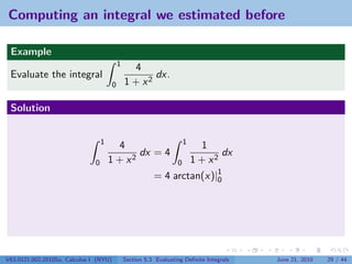 Computing an integral we estimated before

 Example
                                            1
                                                  4
 Evaluate the integral                                 dx.
                                        0       1 + x2

 Solution


                                   1                                    1
                                         4                                    1
                                              dx = 4                               dx
                               0       1 + x2                       0       1 + x2
                                                           = 4 arctan(x)|1
                                                                         0




V63.0121.002.2010Su, Calculus I (NYU)           Section 5.3 Evaluating Deﬁnite Integrals   June 21, 2010   29 / 44
 
