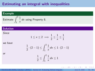 Estimating an integral with inequalities

 Example
                      2
                          1
 Estimate                   dx using Property 8.
                  1       x

 Solution
 Since
                                                                  1  1  1
                                        1 ≤ x ≤ 2 =⇒                ≤ ≤
                                                                  2  x  1
 we have
                                                            2
                                1                               1
                                  · (2 − 1) ≤                     dx ≤ 1 · (2 − 1)
                                2                       1       x
 or
                                                            2
                                              1                 1
                                                ≤                 dx ≤ 1
                                              2         1       x


V63.0121.002.2010Su, Calculus I (NYU)    Section 5.3 Evaluating Deﬁnite Integrals    June 21, 2010   31 / 44
 