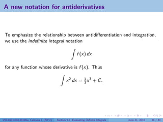 A new notation for antiderivatives



 To emphasize the relationship between antidiﬀerentiation and integration,
 we use the indeﬁnite integral notation

                                                        f (x) dx

 for any function whose derivative is f (x). Thus

                                               x 2 dx = 1 x 3 + C .
                                                        3




V63.0121.002.2010Su, Calculus I (NYU)   Section 5.3 Evaluating Deﬁnite Integrals   June 21, 2010   36 / 44
 