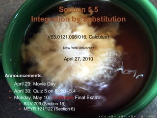 Section 5.5
          Integration by Substitution

                  V63.0121.006/016, Calculus I

                         New York University


                         April 27, 2010


Announcements
   April 29: Movie Day
   April 30: Quiz 5 on §§5.1–5.4
   Monday, May 10, 12:00noon Final Exam:
       SILV 703 (Section 16)
       MEYR 121/122 (Section 6)
                                               .   .   .   .   .   .
 