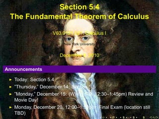 Section 5.4
     The Fundamental Theorem of Calculus

                        V63.0121.021, Calculus I

                             New York University


                            December 9, 2010

    Announcements

       Today: Section 5.4
       ”Thursday,” December 14: Section 5.5
       ”Monday,” December 15: (WWH 109, 12:30–1:45pm) Review and
       Movie Day!
       Monday, December 20, 12:00–1:50pm: Final Exam (location still
       TBD)
.                                         .    .   .    .    .     .
 