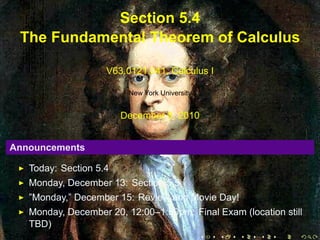 Section 5.4
     The Fundamental Theorem of Calculus

                        V63.0121.041, Calculus I

                             New York University


                            December 8, 2010


    Announcements

       Today: Section 5.4
       Monday, December 13: Section 5.5
       ”Monday,” December 15: Review and Movie Day!
       Monday, December 20, 12:00–1:50pm: Final Exam (location still
       TBD)
.                                         .    .   .    .    .     .
 
