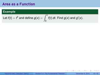 Area as a Function
Example
                                           ∫     x
                3
Let f(t) = t and define g(x) =                       f(t) dt. Find g(x) and g′ (x).
                                             0




                                                                        .   .   .      .      .    .

 V63.0121.041, Calculus I (NYU)   Section 5.4 The Fundamental Theorem           December 8, 2010   10 / 32
 