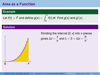 Area as a Function
Example
                                           ∫     x
                3
Let f(t) = t and define g(x) =                       f(t) dt. Find g(x) and g′ (x).
                                             0

Solution

                                        Dividing the interval [0, x] into n pieces
                                                    x                        ix
                                        gives ∆t = and ti = 0 + i∆t = .
                                                    n                        n




 .
 0                           x

                                                                        .   .   .      .      .    .

 V63.0121.041, Calculus I (NYU)   Section 5.4 The Fundamental Theorem           December 8, 2010   10 / 32
 