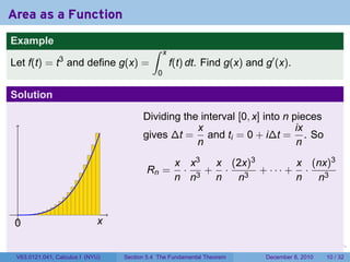 Area as a Function
Example
                                           ∫     x
                3
Let f(t) = t and define g(x) =                       f(t) dt. Find g(x) and g′ (x).
                                             0

Solution

                                        Dividing the interval [0, x] into n pieces
                                                    x                        ix
                                        gives ∆t = and ti = 0 + i∆t = . So
                                                    n                        n
                                                      x x3 x (2x)3        x (nx)3
                                         Rn =          · 3+ ·      + ··· + ·
                                                      n n  n  n3          n  n3


 .
 0                           x

                                                                        .   .   .      .      .    .

 V63.0121.041, Calculus I (NYU)   Section 5.4 The Fundamental Theorem           December 8, 2010   10 / 32
 
