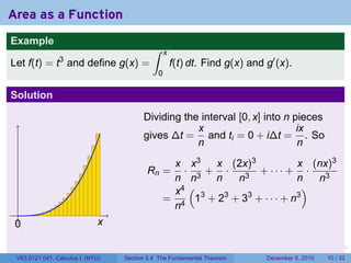 Area as a Function
Example
                                           ∫     x
                3
Let f(t) = t and define g(x) =                       f(t) dt. Find g(x) and g′ (x).
                                             0

Solution

                                        Dividing the interval [0, x] into n pieces
                                                    x                        ix
                                        gives ∆t = and ti = 0 + i∆t = . So
                                                    n                        n
                                                x x3   x (2x)3             x (nx)3
                                         Rn =     · 3+ ·         + ··· + ·
                                                n n    n    n3             n   n3
                                                x4 (                         )
                                               = 4 13 + 23 + 33 + · · · + n3
                                                n
 .
 0                           x

                                                                        .   .   .      .      .    .

 V63.0121.041, Calculus I (NYU)   Section 5.4 The Fundamental Theorem           December 8, 2010   10 / 32
 