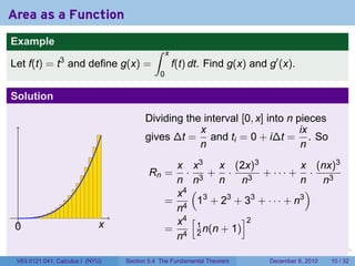 Area as a Function
Example
                                           ∫     x
                3
Let f(t) = t and define g(x) =                       f(t) dt. Find g(x) and g′ (x).
                                             0

Solution

                                        Dividing the interval [0, x] into n pieces
                                                    x                        ix
                                        gives ∆t = and ti = 0 + i∆t = . So
                                                    n                        n
                                                x x3    x (2x)3            x (nx)3
                                         Rn =     · 3+ ·         + ··· + ·
                                                n n     n     n3           n   n3
                                                x4 (                         )
                                               = 4 13 + 23 + 33 + · · · + n3
                                                n
                                                x4 [         ]2
 .
 0                           x                 = 4 1 n(n + 1)
                                                n 2
                                                                        .   .   .      .      .    .

 V63.0121.041, Calculus I (NYU)   Section 5.4 The Fundamental Theorem           December 8, 2010   10 / 32
 