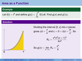 Area as a Function
Example
                                           ∫     x
                3
Let f(t) = t and define g(x) =                       f(t) dt. Find g(x) and g′ (x).
                                             0

Solution

                                        Dividing the interval [0, x] into n pieces
                                                    x                        ix
                                        gives ∆t = and ti = 0 + i∆t = . So
                                                    n                        n
                                                                        x4 n2 (n + 1)2
                                                            Rn =
                                                                              4n4
                                                                            x4
                                        So g(x) = lim Rn =
 .                                                        x→∞               4
 0                           x

                                                                        .    .   .       .     .    .

 V63.0121.041, Calculus I (NYU)   Section 5.4 The Fundamental Theorem            December 8, 2010   10 / 32
 