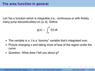The area function in general


Let f be a function which is integrable (i.e., continuous or with finitely
many jump discontinuities) on [a, b]. Define
                                    ∫ x
                             g(x) =     f(t) dt.
                                                   a


      The variable is x; t is a “dummy” variable that’s integrated over.
      Picture changing x and taking more of less of the region under the
      curve.
      Question: What does f tell you about g?



                                                                        .   .   .      .      .    .

 V63.0121.041, Calculus I (NYU)   Section 5.4 The Fundamental Theorem           December 8, 2010   11 / 32
 