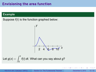 Envisioning the area function

Example
Suppose f(t) is the function graphed below:

                                         y




                                     .
                                                                x
                                             2   4   6    8 10f
                 ∫     x
Let g(x) =                 f(t) dt. What can you say about g?
                   0

                                                                          .   .   .      .      .    .

 V63.0121.041, Calculus I (NYU)     Section 5.4 The Fundamental Theorem           December 8, 2010   12 / 32
 