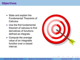 Objectives


         State and explain the
         Fundemental Theorems of
         Calculus
         Use the first fundamental
         theorem of calculus to find
         derivatives of functions
         defined as integrals.
         Compute the average
         value of an integrable
         function over a closed
         interval.



                                                                        .   .   .         .      .     .

 V63.0121.041, Calculus I (NYU)   Section 5.4 The Fundamental Theorem               December 8, 2010       3 / 32
 